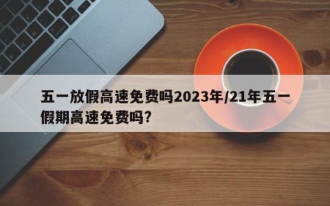 五一放假高速免费吗2023年/21年五一假期高速免费吗?