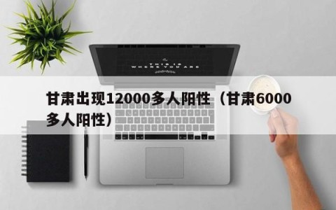 甘肃出现12000多人阳性（甘肃6000多人阳性）