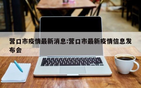 营口市疫情最新消息:营口市最新疫情信息发布会