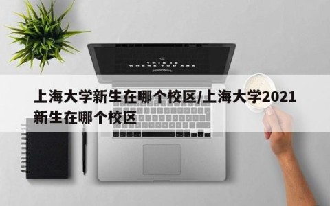上海大学新生在哪个校区/上海大学2021新生在哪个校区