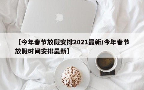 【今年春节放假安排2021最新/今年春节放假时间安排最新】