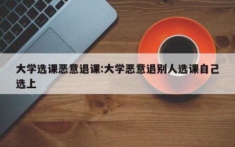 大学选课恶意退课:大学恶意退别人选课自己选上