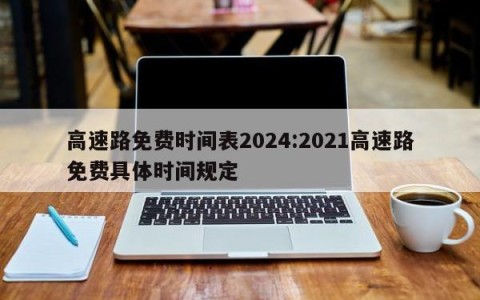 高速路免费时间表2024:2021高速路免费具体时间规定