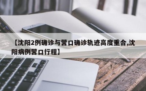 【沈阳2例确诊与营口确诊轨迹高度重合,沈阳病例营口行程】