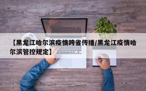 【黑龙江哈尔滨疫情跨省传播/黑龙江疫情哈尔滨管控规定】
