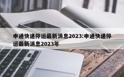 申通快递停运最新消息2023:申通快递停运最新消息2023年