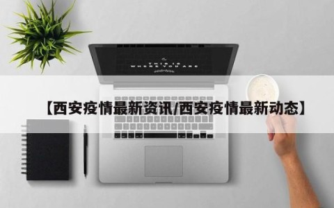【西安疫情最新资讯/西安疫情最新动态】