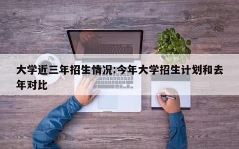 大学近三年招生情况:今年大学招生计划和去年对比