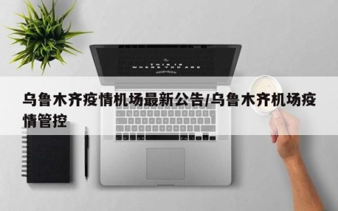 乌鲁木齐疫情机场最新公告/乌鲁木齐机场疫情管控