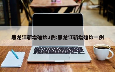 黑龙江新增确诊1例:黑龙江新增确诊一例