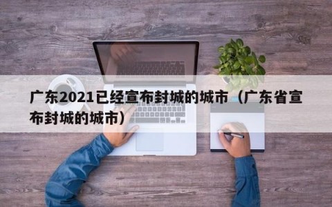 广东2021已经宣布封城的城市（广东省宣布封城的城市）