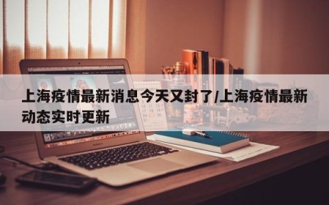 上海疫情最新消息今天又封了/上海疫情最新动态实时更新