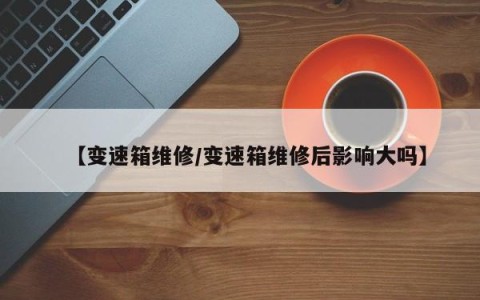 【变速箱维修/变速箱维修后影响大吗】