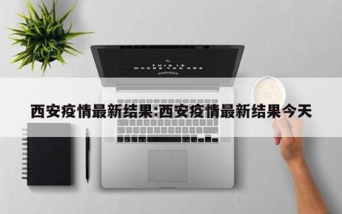 西安疫情最新结果:西安疫情最新结果今天
