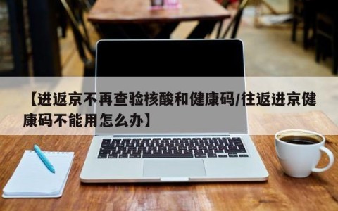 【进返京不再查验核酸和健康码/往返进京健康码不能用怎么办】