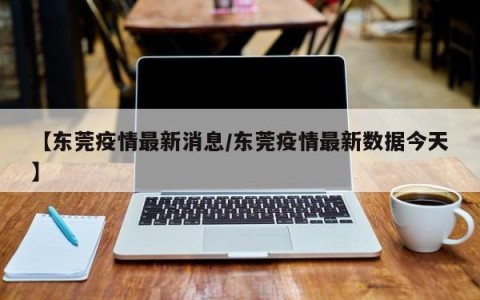 【东莞疫情最新消息/东莞疫情最新数据今天】