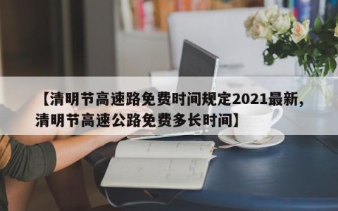 【清明节高速路免费时间规定2021最新,清明节高速公路免费多长时间】