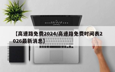 【高速路免费2024/高速路免费时间表2026最新消息】