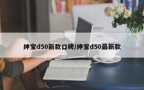 绅宝d50新款口碑/绅宝d50最新款