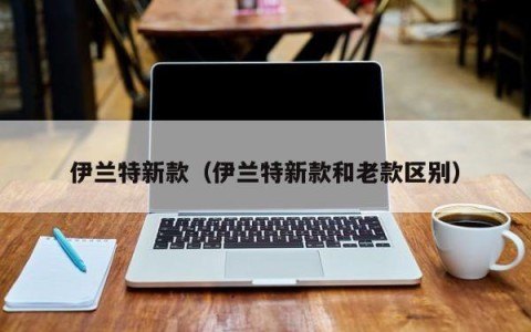 伊兰特新款（伊兰特新款和老款区别）