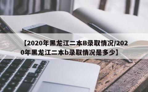【2020年黑龙江二本B录取情况/2020年黑龙江二本b录取情况是多少】