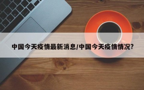 中国今天疫情最新消息/中国今天疫情情况?