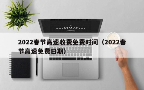 2022春节高速收费免费时间（2022春节高速免费日期）