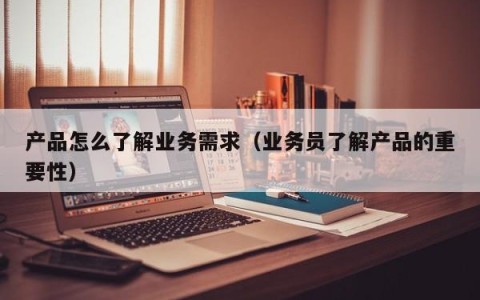 产品怎么了解业务需求（业务员了解产品的重要性）